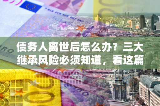 武汉债务人离世后怎么办？三大继承风险必须知道，看这篇就够了