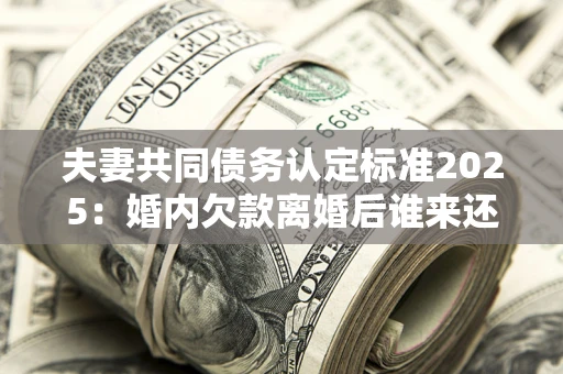 武汉夫妻共同债务认定标准2025:婚内欠款离婚后谁来还? 武汉夫妻共同债务认定标准2025:婚内欠款离婚后谁来还?
