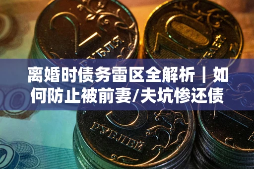 武汉离婚时债务雷区全解析｜如何防止被前妻/夫坑惨还债？